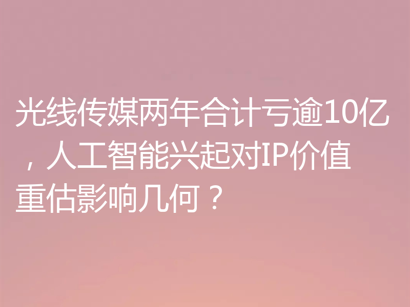 光线传媒两年合计亏逾10亿，人工智能兴起对IP价值重估影响几何？