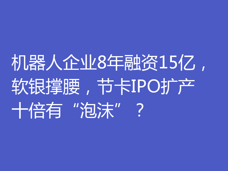 机器人企业8年融资15亿，软银撑腰，节卡IPO扩产十倍有“泡沫”？