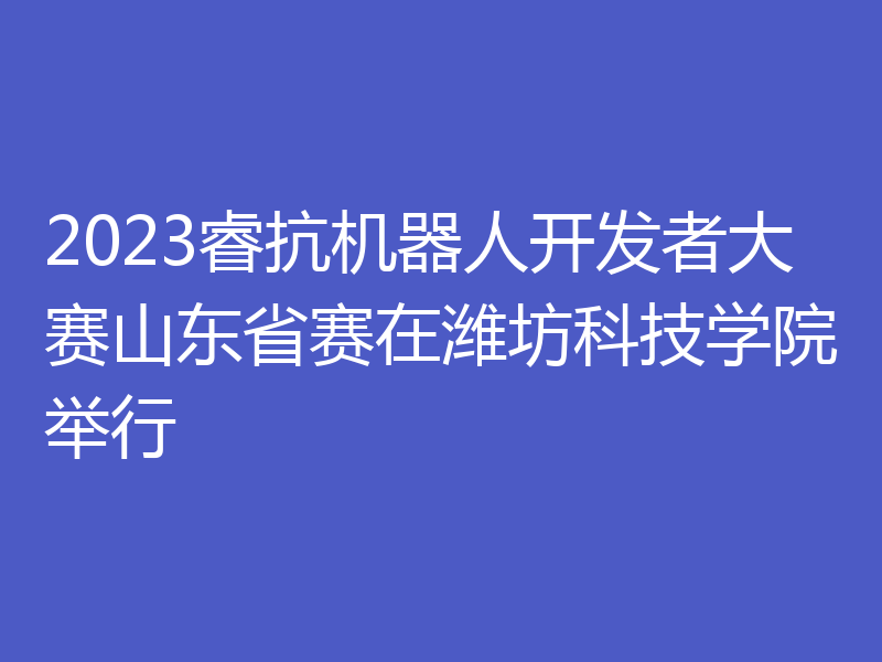2023睿抗机器人开发者大赛山东省赛在潍坊科技学院举行