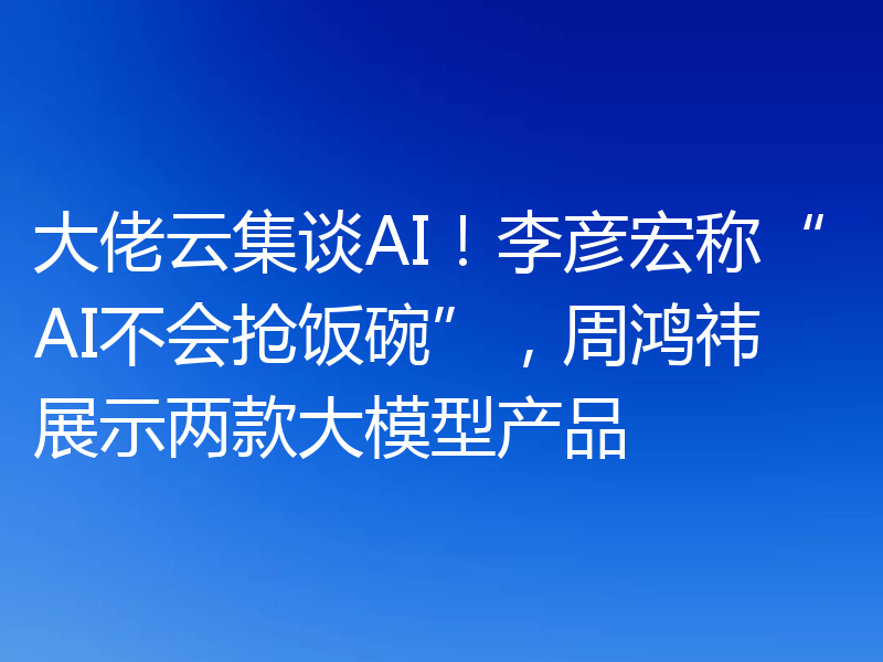 大佬云集谈AI！李彦宏称“AI不会抢饭碗”，周鸿祎展示两款大模型产品