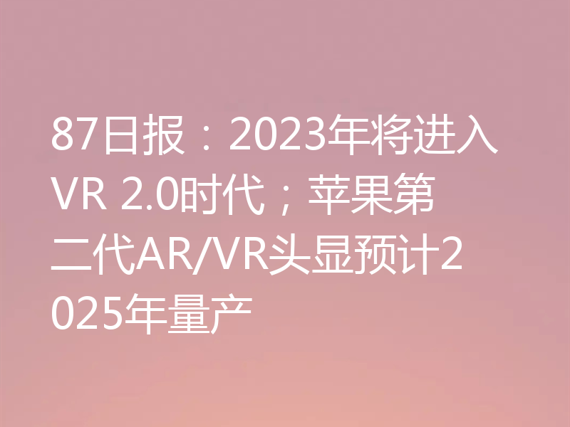 87日报：2023年将进入VR 2.0时代；苹果第二代AR/VR头显预计2025年量产