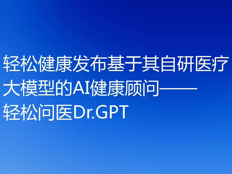 轻松健康发布基于其自研医疗大模型的AI健康顾问——轻松问医Dr.GPT