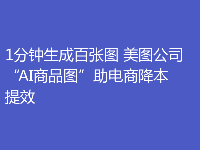 1分钟生成百张图 美图公司“AI商品图”助电商降本提效