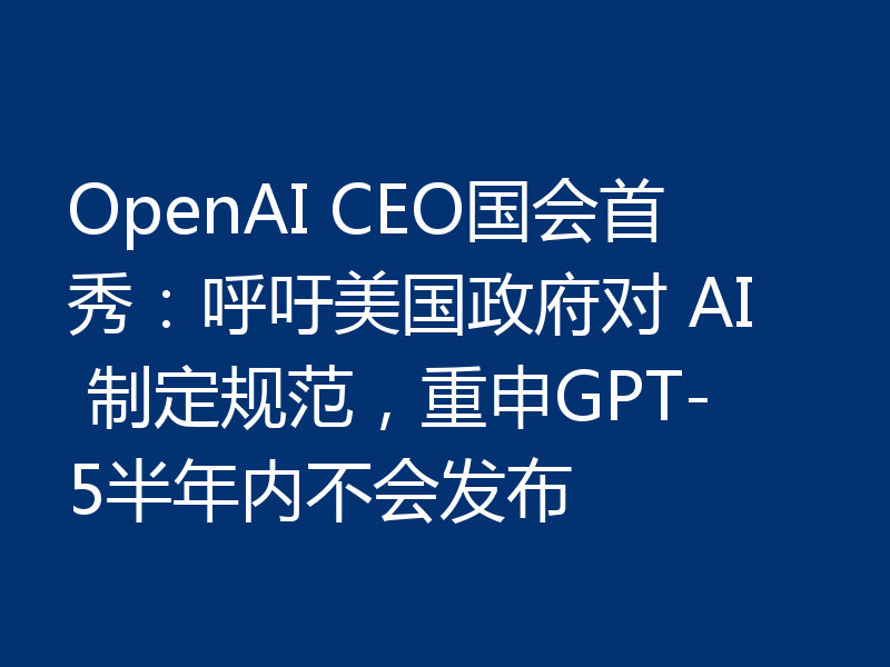 OpenAI CEO国会首秀：呼吁美国政府对 AI 制定规范，重申GPT-5半年内不会发布