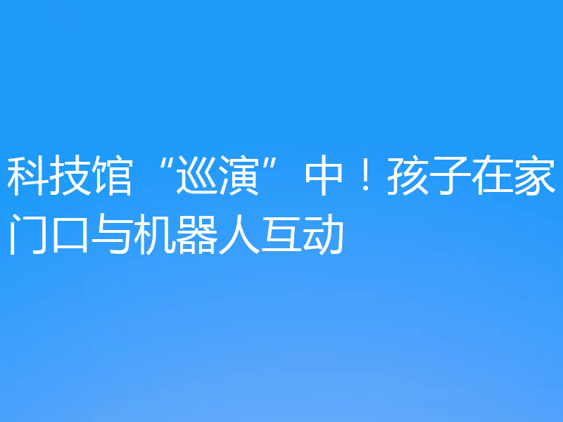 科技馆“巡演”中！孩子在家门口与机器人互动
