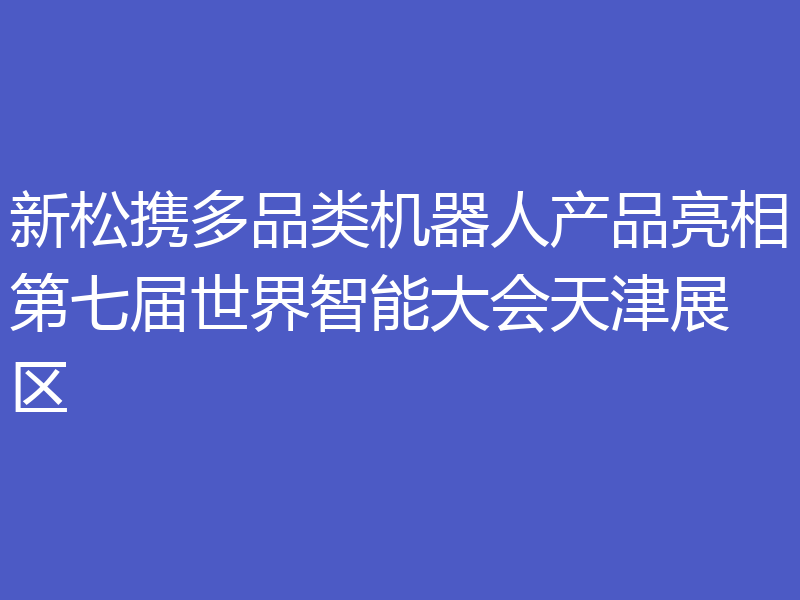 新松携多品类机器人产品亮相第七届世界智能大会天津展区