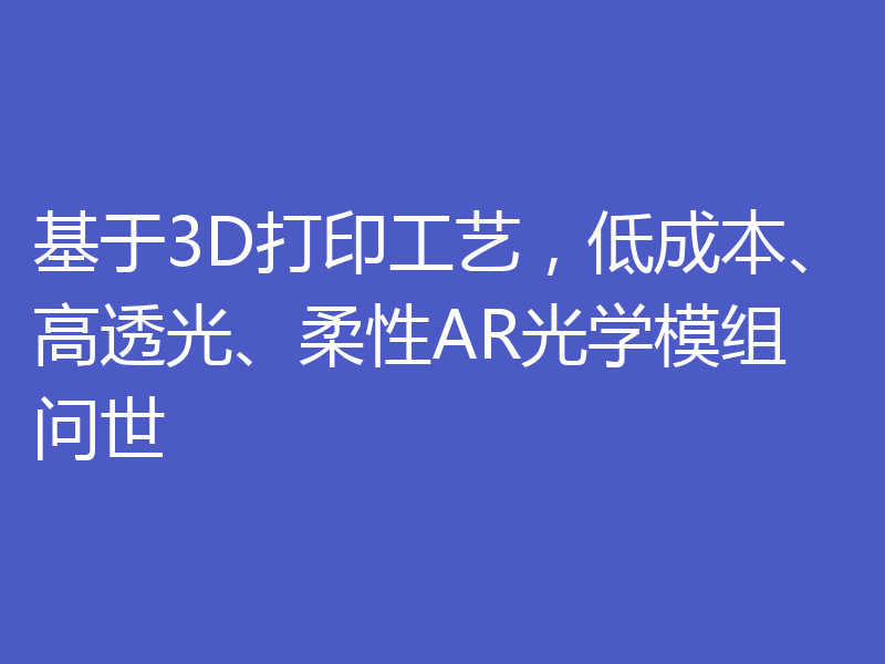 基于3D打印工艺，低成本、高透光、柔性AR光学模组问世