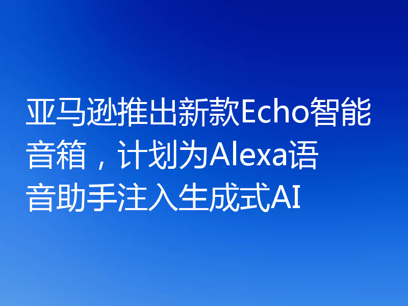 亚马逊推出新款Echo智能音箱，计划为Alexa语音助手注入生成式AI