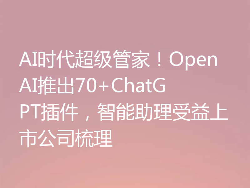 AI时代超级管家！OpenAI推出70+ChatGPT插件，智能助理受益上市公司梳理