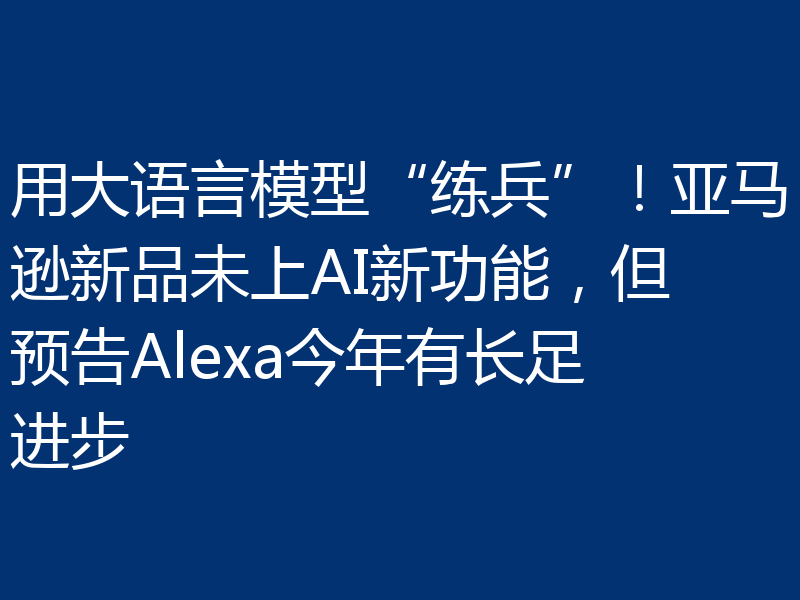 用大语言模型“练兵”！亚马逊新品未上AI新功能，但预告Alexa今年有长足进步