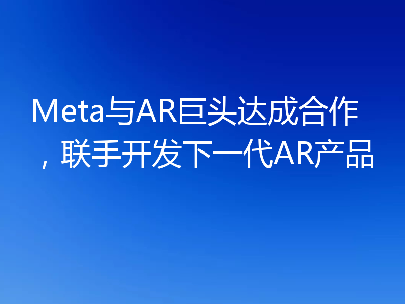 Meta与AR巨头达成合作，联手开发下一代AR产品