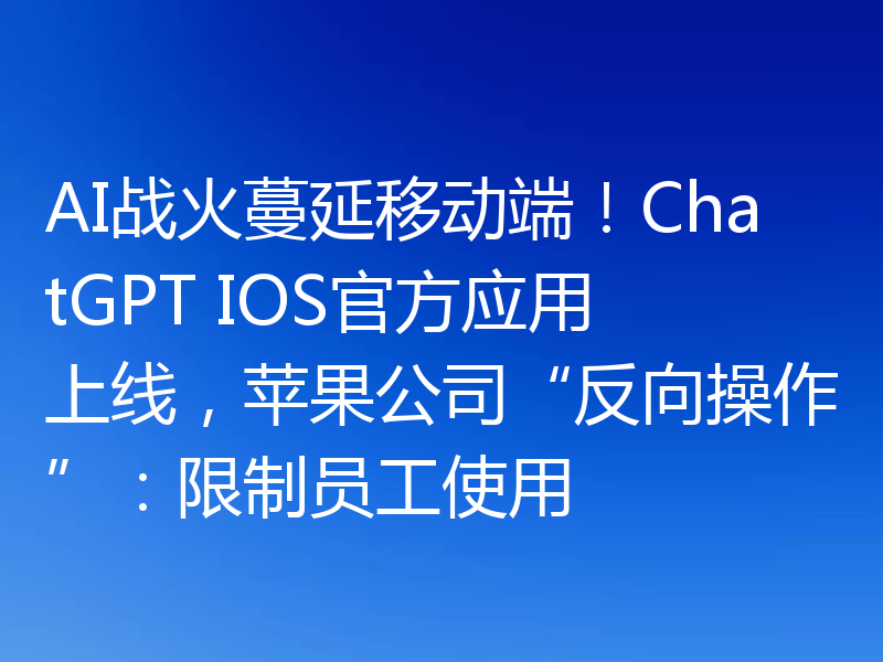 AI战火蔓延移动端！ChatGPT IOS官方应用上线，苹果公司“反向操作”：限制员工使用