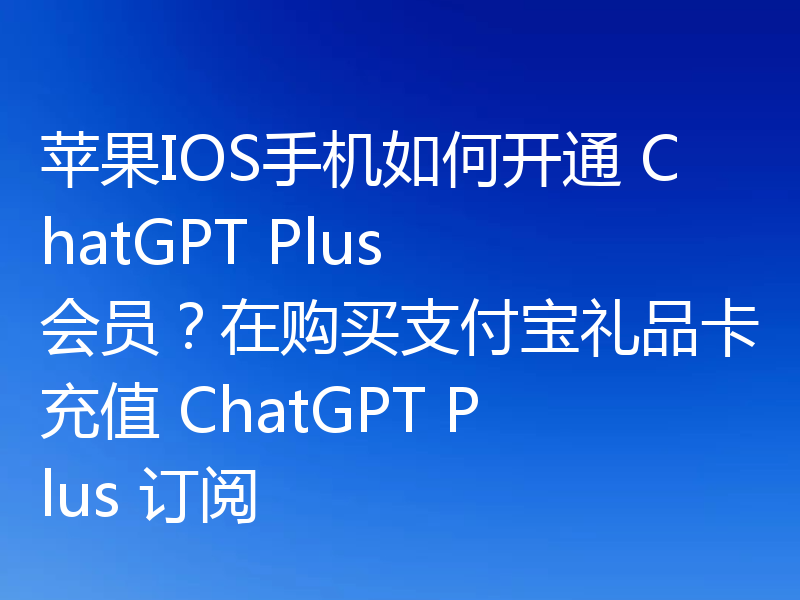苹果IOS手机如何开通 ChatGPT Plus 会员？在购买支付宝礼品卡充值 ChatGPT Plus 订阅