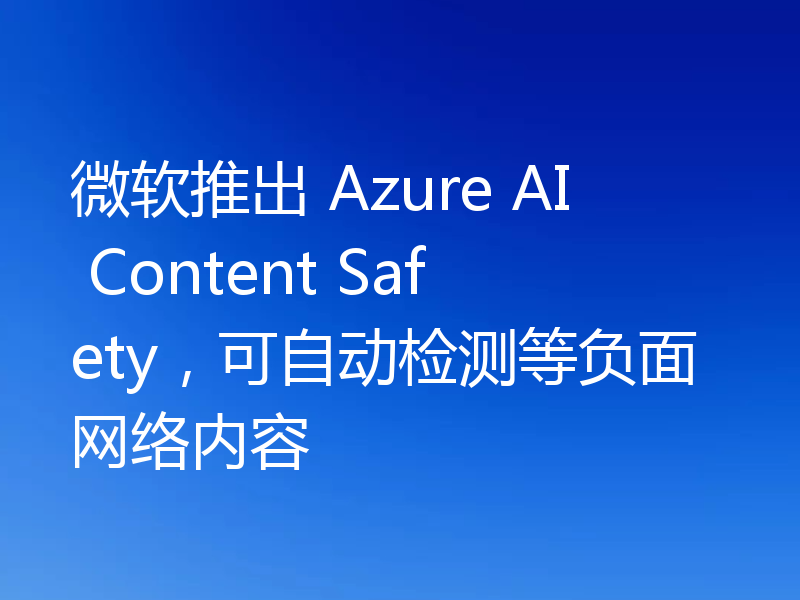 微软推出 Azure AI Content Safety，可自动检测等负面网络内容