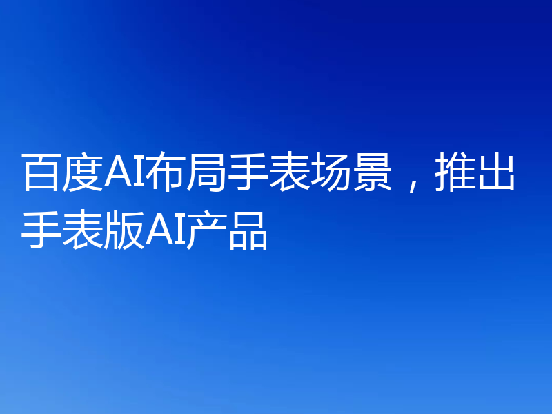 百度AI布局手表场景，推出手表版AI产品