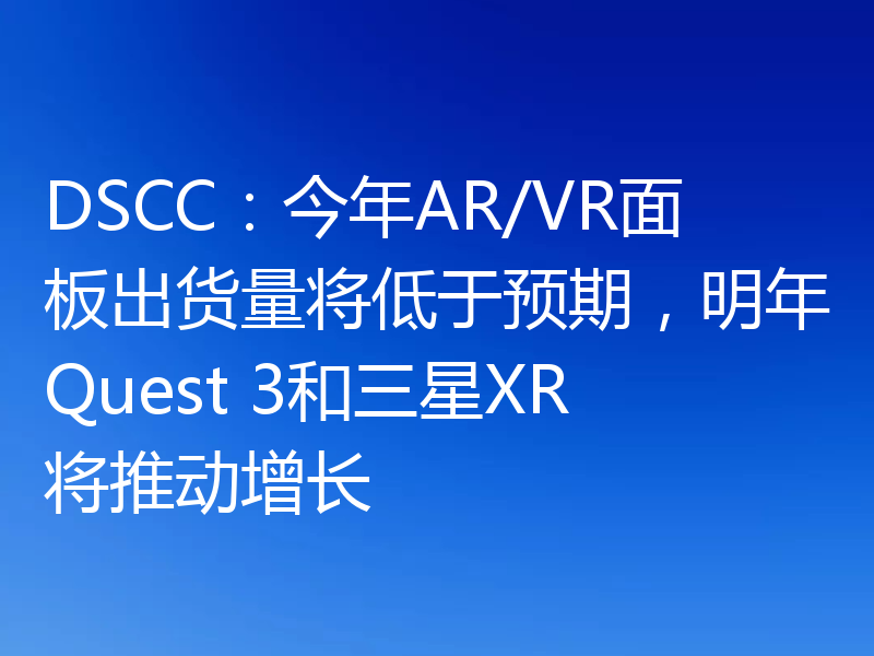 DSCC：今年AR/VR面板出货量将低于预期，明年Quest 3和三星XR将推动增长