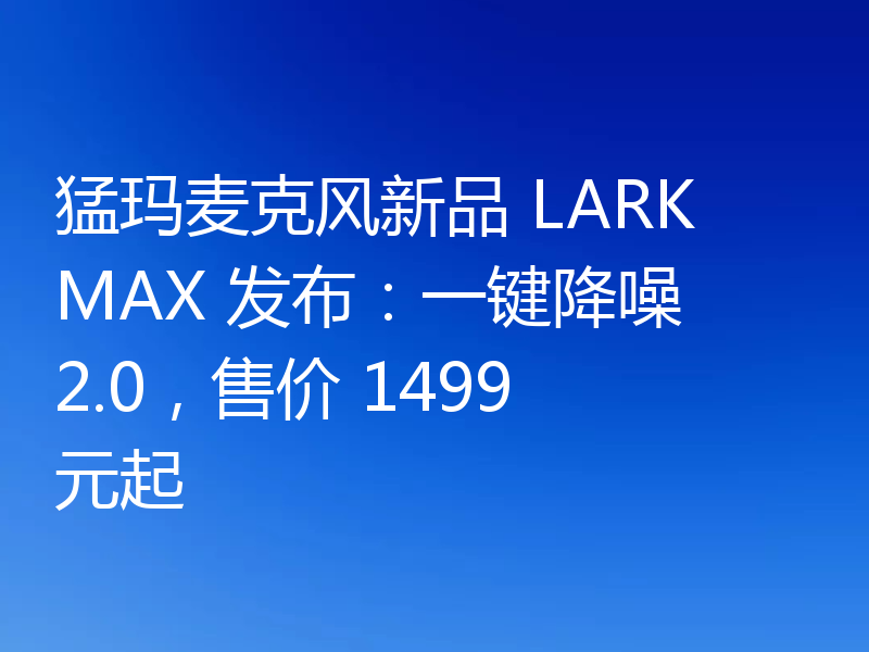猛玛麦克风新品 LARK MAX 发布：一键降噪 2.0，售价 1499 元起