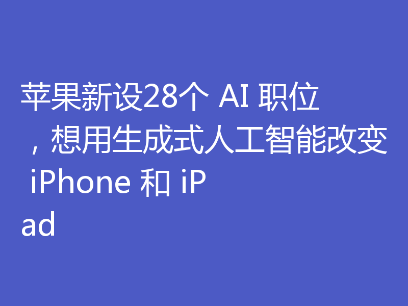 苹果新设28个 AI 职位，想用生成式人工智能改变 iPhone 和 iPad