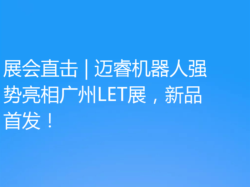 展会直击 | 迈睿机器人强势亮相广州LET展，新品首发！