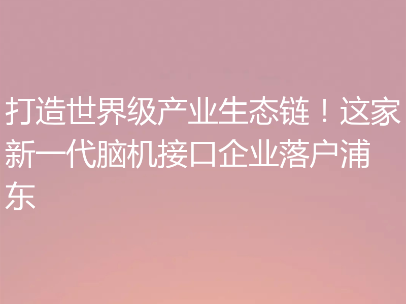 打造世界级产业生态链！这家新一代脑机接口企业落户浦东