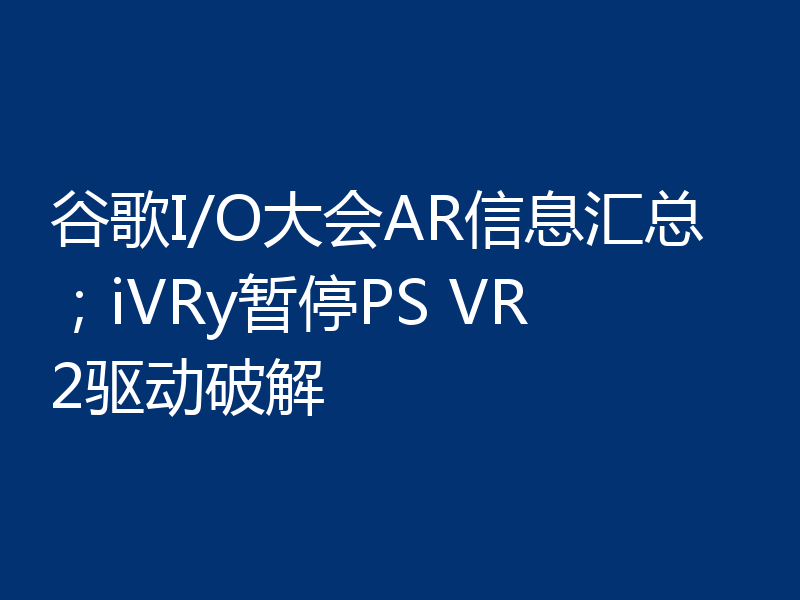 谷歌I/O大会AR信息汇总；iVRy暂停PS VR2驱动破解