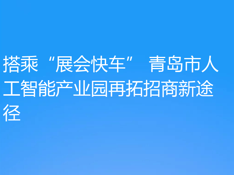 搭乘“展会快车” 青岛市人工智能产业园再拓招商新途径