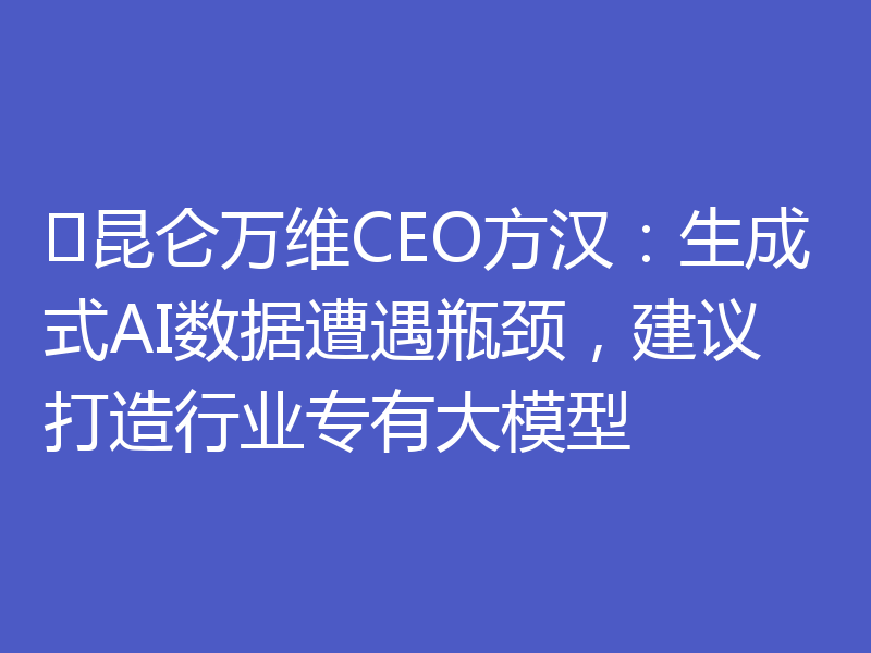 ​昆仑万维CEO方汉：生成式AI数据遭遇瓶颈，建议打造行业专有大模型