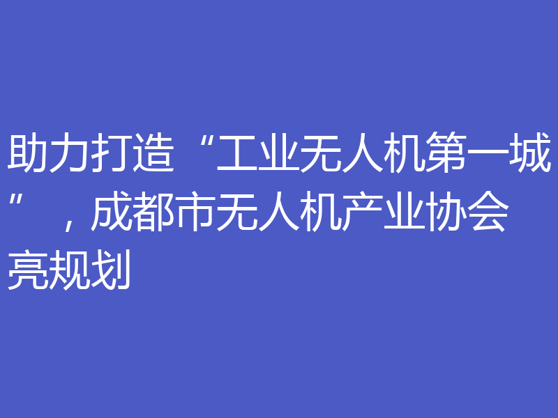 助力打造“工业无人机第一城”，成都市无人机产业协会亮规划