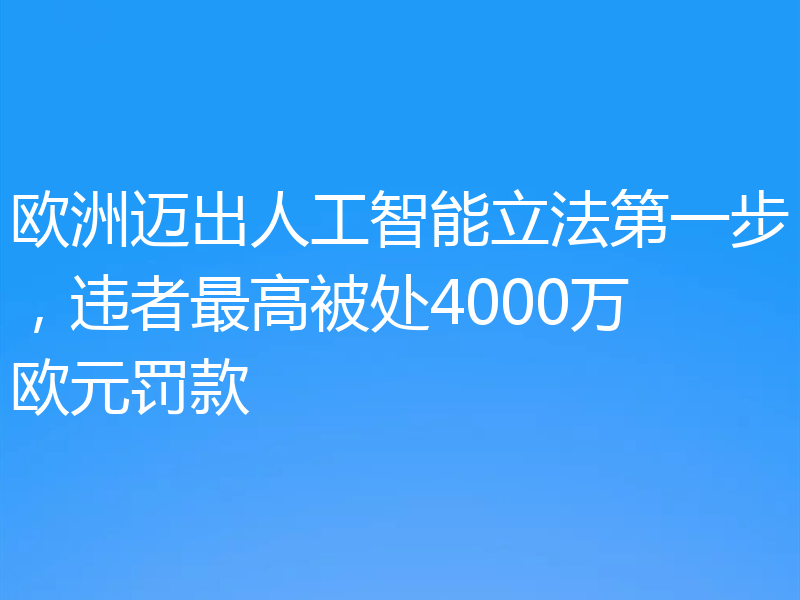 欧洲迈出人工智能立法第一步，违者最高被处4000万欧元罚款