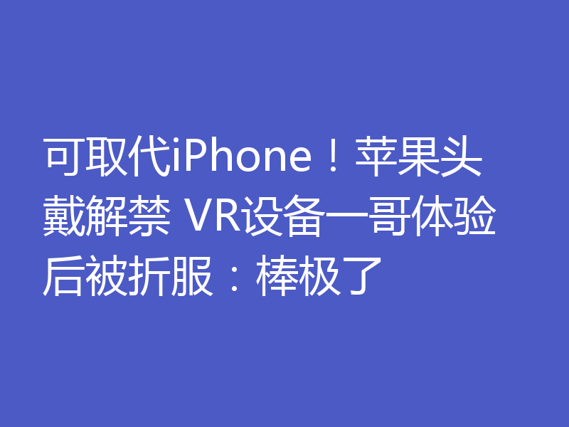 可取代iPhone！苹果头戴解禁 VR设备一哥体验后被折服：棒极了