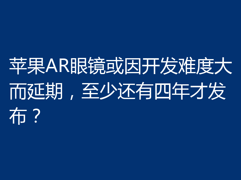 苹果AR眼镜或因开发难度大而延期，至少还有四年才发布？