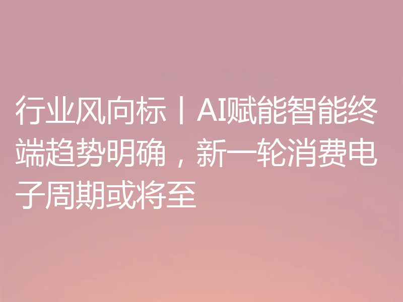 行业风向标丨AI赋能智能终端趋势明确，新一轮消费电子周期或将至