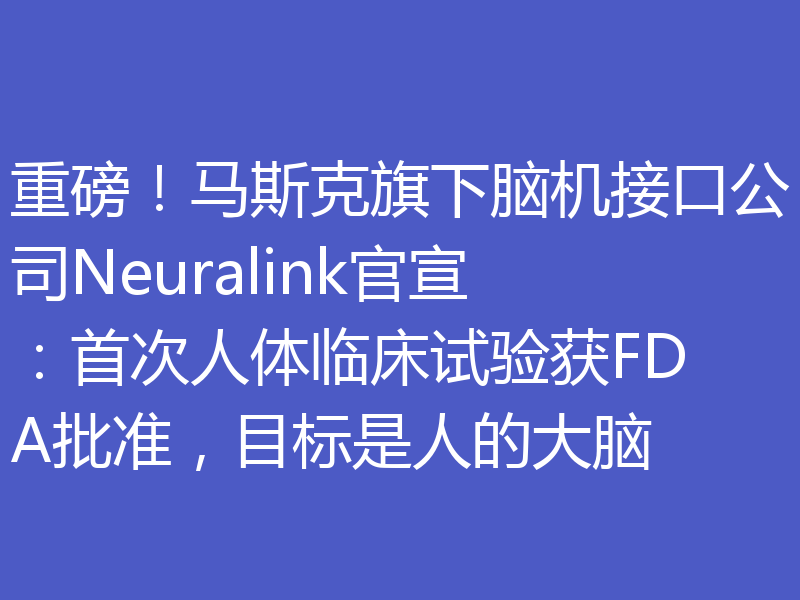 重磅！马斯克旗下脑机接口公司Neuralink官宣：首次人体临床试验获FDA批准，目标是人的大脑