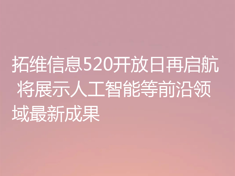 拓维信息520开放日再启航 将展示人工智能等前沿领域最新成果