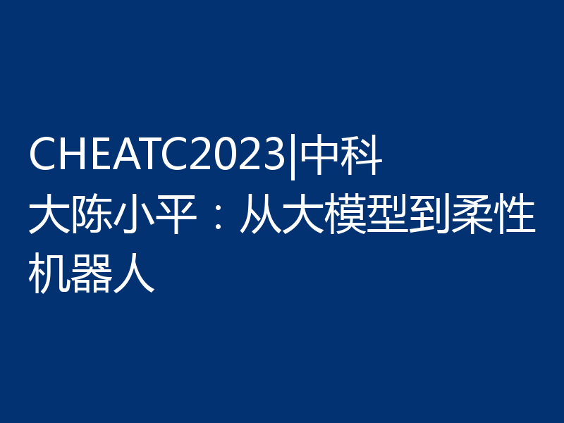 CHEATC2023|中科大陈小平：从大模型到柔性机器人