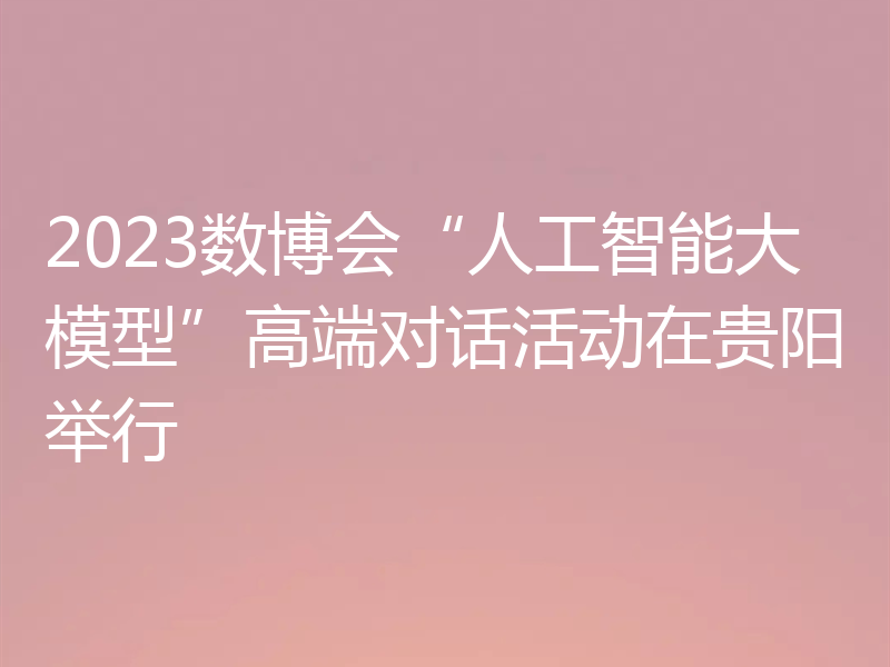 2023数博会“人工智能大模型”高端对话活动在贵阳举行