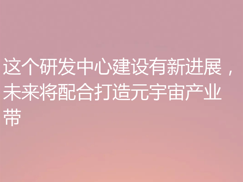 这个研发中心建设有新进展，未来将配合打造元宇宙产业带