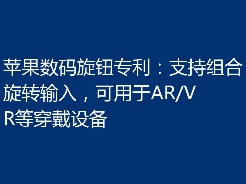 苹果数码旋钮专利：支持组合旋转输入，可用于AR/VR等穿戴设备