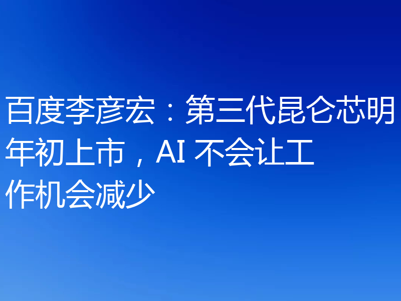 百度李彦宏：第三代昆仑芯明年初上市，AI 不会让工作机会减少