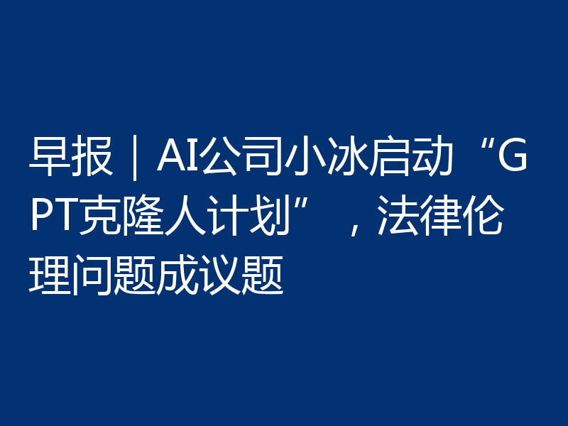 早报｜AI公司小冰启动“GPT克隆人计划”，法律伦理问题成议题