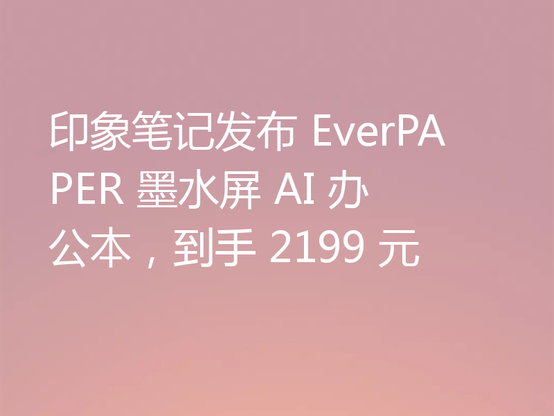 印象笔记发布 EverPAPER 墨水屏 AI 办公本，到手 2199 元