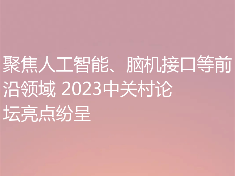 聚焦人工智能、脑机接口等前沿领域 2023中关村论坛亮点纷呈