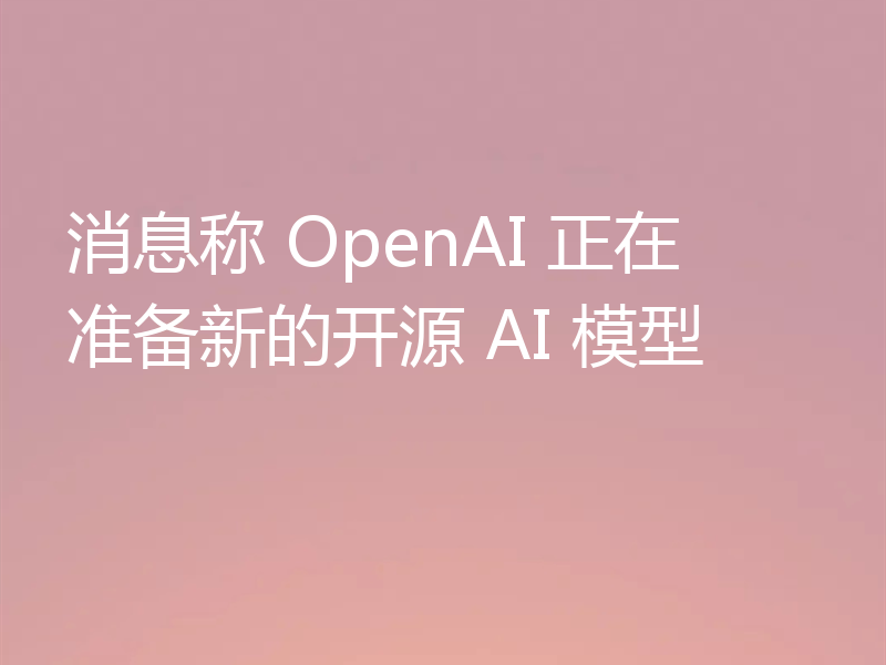 消息称 OpenAI 正在准备新的开源 AI 模型