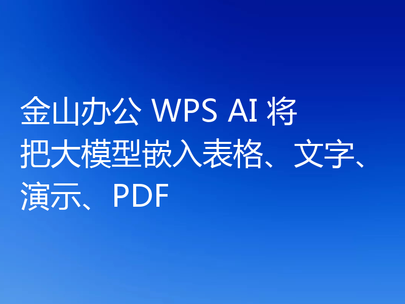 金山办公 WPS AI 将把大模型嵌入表格、文字、演示、PDF