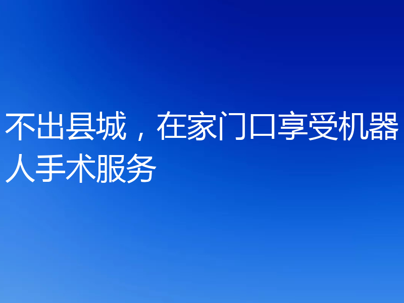 不出县城，在家门口享受机器人手术服务