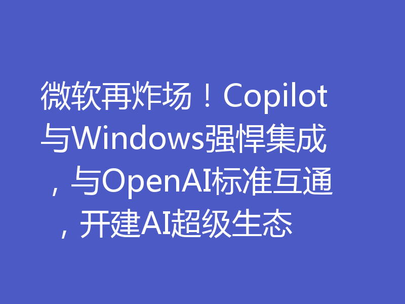 微软再炸场！Copilot与Windows强悍集成，与OpenAI标准互通 ，开建AI超级生态