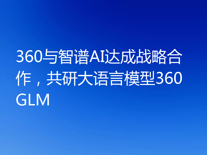 360与智谱AI达成战略合作，共研大语言模型360GLM