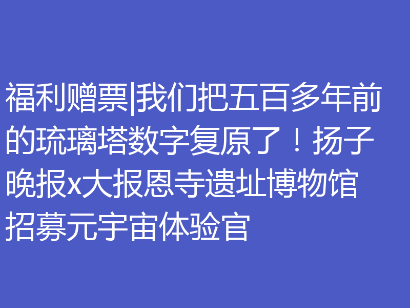 福利赠票|我们把五百多年前的琉璃塔数字复原了！扬子晚报x大报恩寺遗址博物馆招募元宇宙体验官