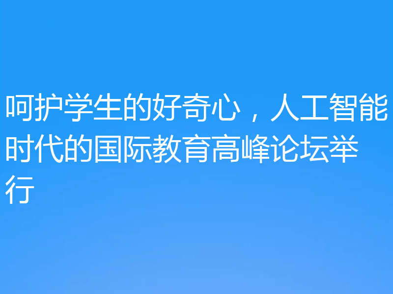 呵护学生的好奇心，人工智能时代的国际教育高峰论坛举行