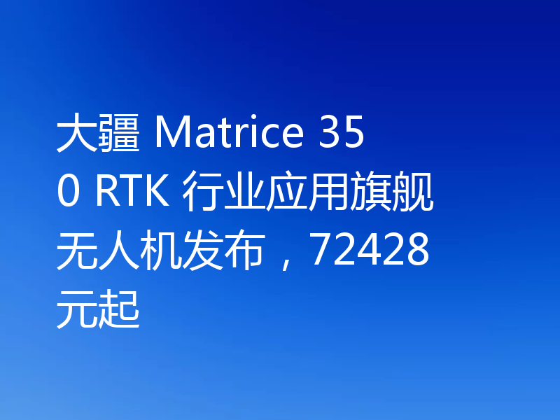 大疆 Matrice 350 RTK 行业应用旗舰无人机发布，72428 元起